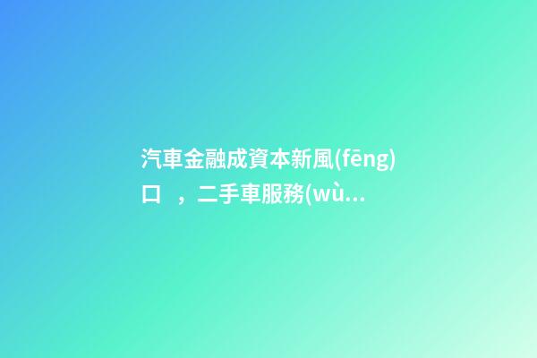 汽車金融成資本新風(fēng)口，二手車服務(wù)崛起！